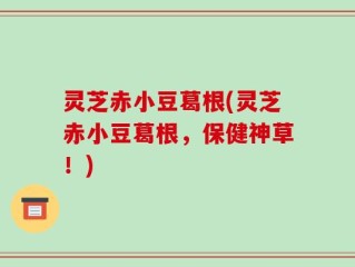 灵芝赤小豆葛根(灵芝赤小豆葛根，保健神草！)