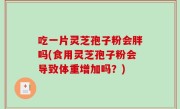 吃一片灵芝孢子粉会胖吗(食用灵芝孢子粉会导致体重增加吗？)