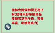 桂林大野领御灵芝孢子粉(桂林大野采摘高品质御灵芝孢子粉，营养丰富，助增免疫力)