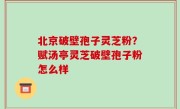 北京破壁孢子灵芝粉？赋汤亭灵芝破壁孢子粉怎么样