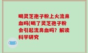 喝灵芝孢子粉上火流鼻血吗(喝了灵芝孢子粉会引起流鼻血吗？解读科学研究