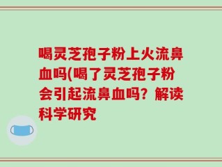 喝灵芝孢子粉上火流鼻血吗(喝了灵芝孢子粉会引起流鼻血吗？解读科学研究