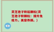 灵芝孢子粉起颗粒(灵芝孢子粉颗粒：提升免疫力，美容养颜。)