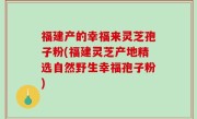 福建产的幸福来灵芝孢子粉(福建灵芝产地精选自然野生幸福孢子粉)