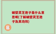 破壁灵芝孢子是什么意思呢(了解破壁灵芝孢子及其功效)