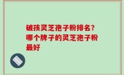 破孩灵芝孢子粉排名？哪个牌子的灵芝孢子粉最好