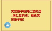 灵芝孢子粉同仁堂药店_同仁堂药店：精选灵芝孢子粉)
