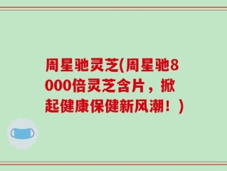 周星驰灵芝(周星驰8000倍灵芝含片，掀起健康保健新风潮！)