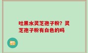 吐黑水灵芝孢子粉？灵芝孢子粉有白色的吗