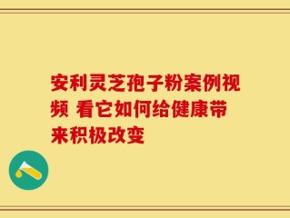 安利灵芝孢子粉案例视频 看它如何给健康带来积极改变