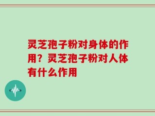 灵芝孢子粉对身体的作用？灵芝孢子粉对人体有什么作用