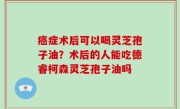 癌症术后可以喝灵芝孢子油？术后的人能吃德睿柯森灵芝孢子油吗