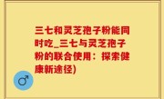 三七和灵芝孢子粉能同时吃_三七与灵芝孢子粉的联合使用：探索健康新途径)