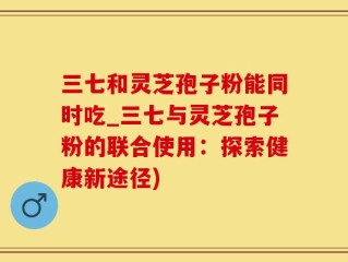 三七和灵芝孢子粉能同时吃_三七与灵芝孢子粉的联合使用：探索健康新途径)