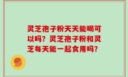 灵芝孢子粉天天能喝可以吗？灵芝孢子粉和灵芝每天能一起食用吗？
