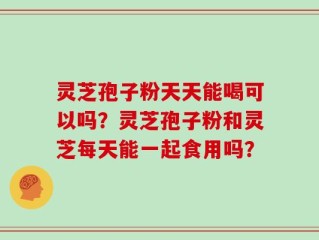 灵芝孢子粉天天能喝可以吗？灵芝孢子粉和灵芝每天能一起食用吗？
