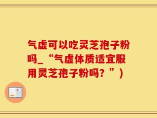 气虚可以吃灵芝孢子粉吗_“气虚体质适宜服用灵芝孢子粉吗？”)