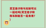 灵芝孢子粉与石斛可以一起吃吗(灵芝孢子粉和石斛能否一起食用？)