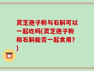 灵芝孢子粉与石斛可以一起吃吗(灵芝孢子粉和石斛能否一起食用？)