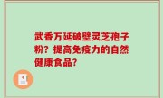 武香万延破壁灵芝孢子粉？提高免疫力的自然健康食品？