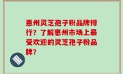 惠州灵芝孢子粉品牌排行？了解惠州市场上最受欢迎的灵芝孢子粉品牌？