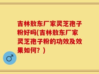 吉林敖东厂家灵芝孢子粉好吗(吉林敖东厂家灵芝孢子粉的功效及效果如何？)