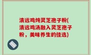 清远鸡炖灵芝孢子粉(清远鸡汤融入灵芝孢子粉，美味养生的佳选)