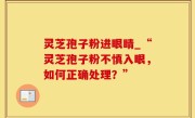 灵芝孢子粉进眼睛_“灵芝孢子粉不慎入眼，如何正确处理？”