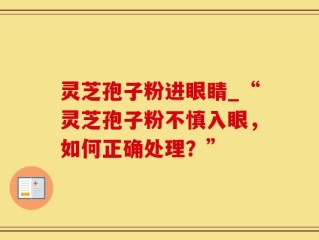 灵芝孢子粉进眼睛_“灵芝孢子粉不慎入眼，如何正确处理？”