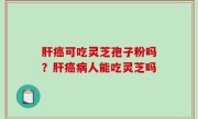 肝癌可吃灵芝孢子粉吗？肝癌病人能吃灵芝吗