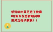 感冒能吃灵芝孢子胶囊吗(能否在感冒期间服用灵芝孢子胶囊？)