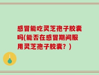 感冒能吃灵芝孢子胶囊吗(能否在感冒期间服用灵芝孢子胶囊？)