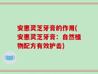 安惠灵芝牙膏的作用(安惠灵芝牙膏：自然植物配方有效护齿)