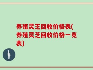 养殖灵芝回收价格表(养殖灵芝回收价格一览表)