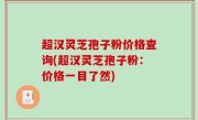 超汉灵芝孢子粉价格查询(超汉灵芝孢子粉：价格一目了然)