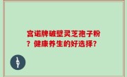 宫诺牌破壁灵芝孢子粉？健康养生的好选择？