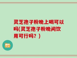 灵芝孢子粉晚上喝可以吗(灵芝孢子粉晚间饮用可行吗？)
