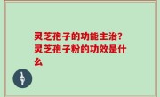 灵芝孢子的功能主治？灵芝孢子粉的功效是什么