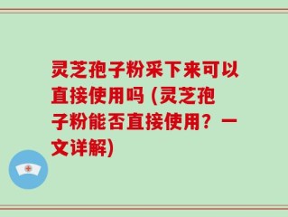 灵芝孢子粉采下来可以直接使用吗 (灵芝孢子粉能否直接使用？一文详解)