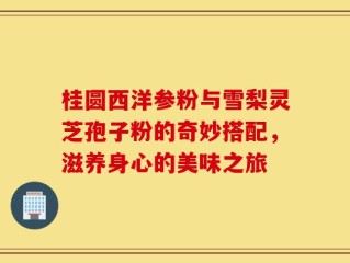 桂圆西洋参粉与雪梨灵芝孢子粉的奇妙搭配，滋养身心的美味之旅