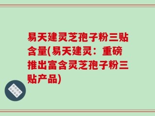 易天建灵芝孢子粉三贴含量(易天建灵：重磅推出富含灵芝孢子粉三贴产品)