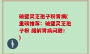 破壁灵芝孢子粉胃病(重磅推荐：破壁灵芝孢子粉 缓解胃病问题！)