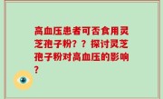 高血压患者可否食用灵芝孢子粉？？探讨灵芝孢子粉对高血压的影响？