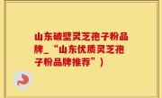 山东破壁灵芝孢子粉品牌_“山东优质灵芝孢子粉品牌推荐”)