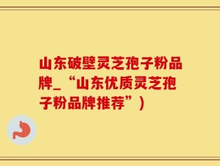 山东破壁灵芝孢子粉品牌_“山东优质灵芝孢子粉品牌推荐”)