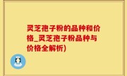 灵芝孢子粉的品种和价格_灵芝孢子粉品种与价格全解析)