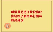 破壁灵芝孢子粉价格让你轻松了解市场行情与购买建议