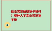 能吃灵芝破壁孢子粉吗？哪种人不宜吃灵芝孢子粉