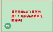 灵芝养殖总厂(灵芝养殖厂：培育高品质灵芝的秘诀)