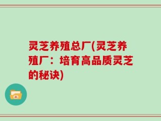 灵芝养殖总厂(灵芝养殖厂：培育高品质灵芝的秘诀)
